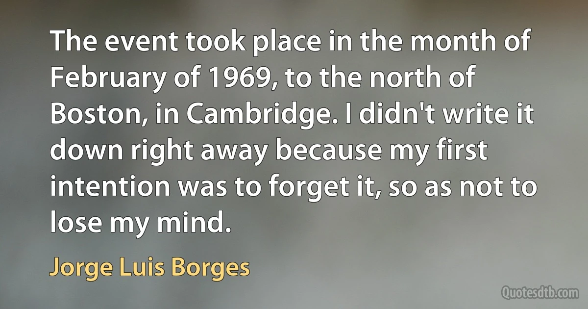 The event took place in the month of February of 1969, to the north of Boston, in Cambridge. I didn't write it down right away because my first intention was to forget it, so as not to lose my mind. (Jorge Luis Borges)