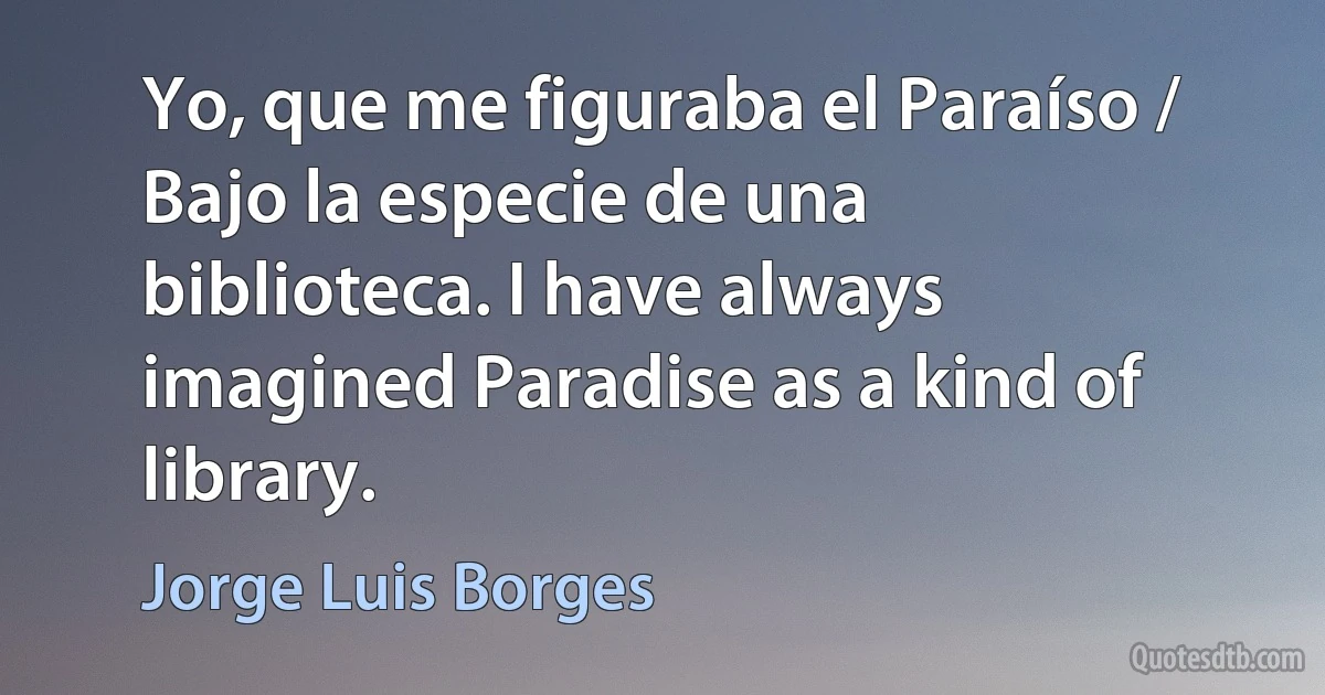 Yo, que me figuraba el Paraíso / Bajo la especie de una biblioteca. I have always imagined Paradise as a kind of library. (Jorge Luis Borges)