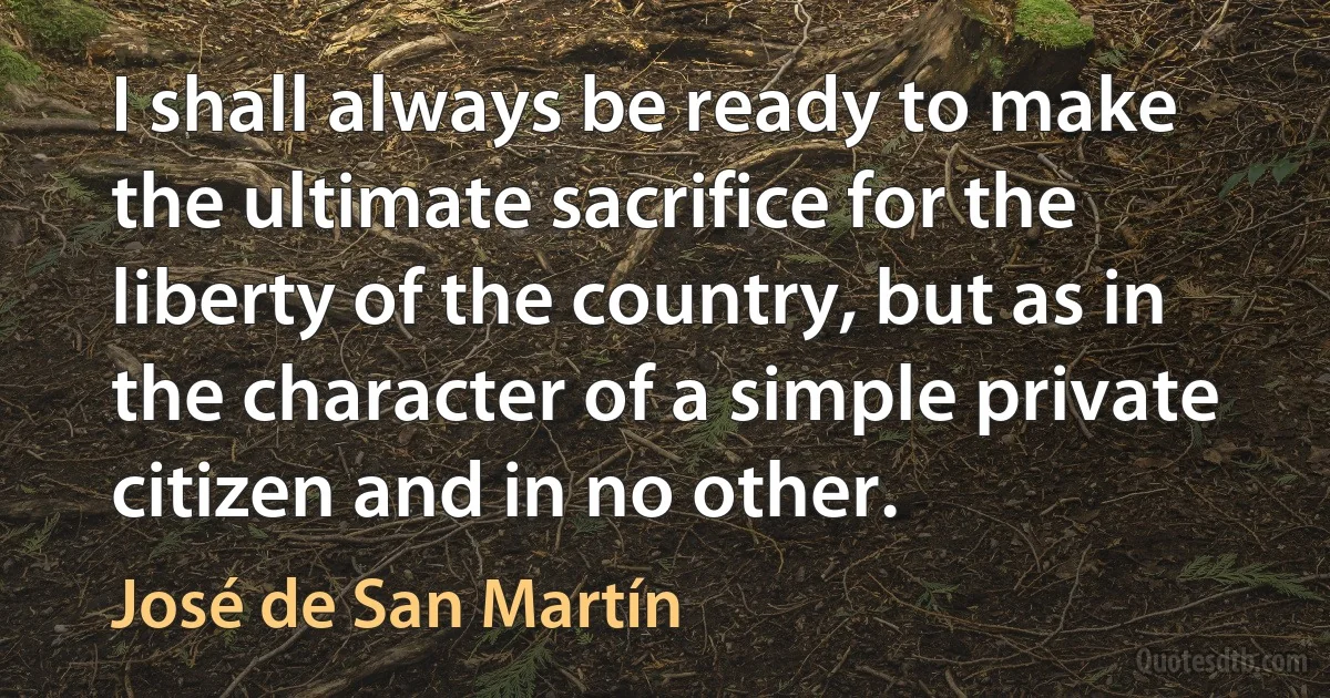 I shall always be ready to make the ultimate sacrifice for the liberty of the country, but as in the character of a simple private citizen and in no other. (José de San Martín)