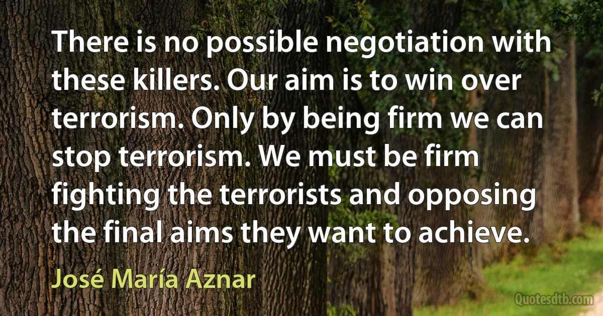 There is no possible negotiation with these killers. Our aim is to win over terrorism. Only by being firm we can stop terrorism. We must be firm fighting the terrorists and opposing the final aims they want to achieve. (José María Aznar)