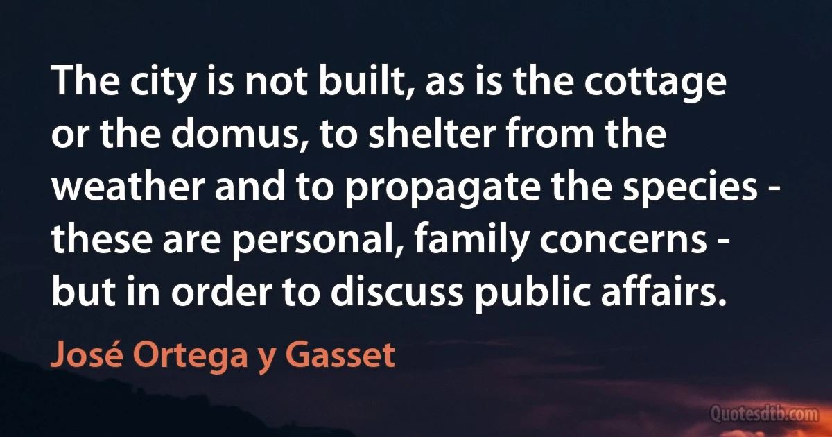 The city is not built, as is the cottage or the domus, to shelter from the weather and to propagate the species - these are personal, family concerns - but in order to discuss public affairs. (José Ortega y Gasset)