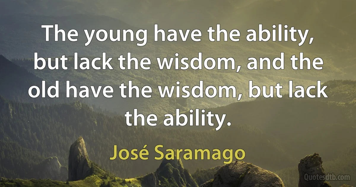 The young have the ability, but lack the wisdom, and the old have the wisdom, but lack the ability. (José Saramago)