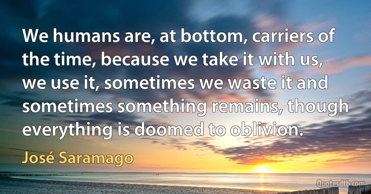 We humans are, at bottom, carriers of the time, because we take it with us, we use it, sometimes we waste it and sometimes something remains, though everything is doomed to oblivion. (José Saramago)