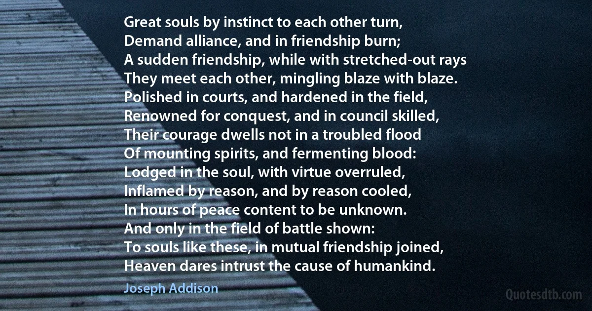 Great souls by instinct to each other turn,
Demand alliance, and in friendship burn;
A sudden friendship, while with stretched-out rays
They meet each other, mingling blaze with blaze.
Polished in courts, and hardened in the field,
Renowned for conquest, and in council skilled,
Their courage dwells not in a troubled flood
Of mounting spirits, and fermenting blood:
Lodged in the soul, with virtue overruled,
Inflamed by reason, and by reason cooled,
In hours of peace content to be unknown.
And only in the field of battle shown:
To souls like these, in mutual friendship joined,
Heaven dares intrust the cause of humankind. (Joseph Addison)