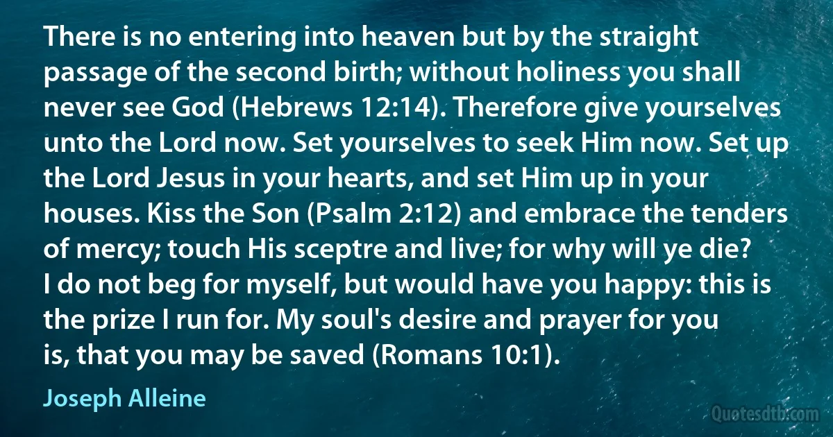 There is no entering into heaven but by the straight passage of the second birth; without holiness you shall never see God (Hebrews 12:14). Therefore give yourselves unto the Lord now. Set yourselves to seek Him now. Set up the Lord Jesus in your hearts, and set Him up in your houses. Kiss the Son (Psalm 2:12) and embrace the tenders of mercy; touch His sceptre and live; for why will ye die? I do not beg for myself, but would have you happy: this is the prize I run for. My soul's desire and prayer for you is, that you may be saved (Romans 10:1). (Joseph Alleine)