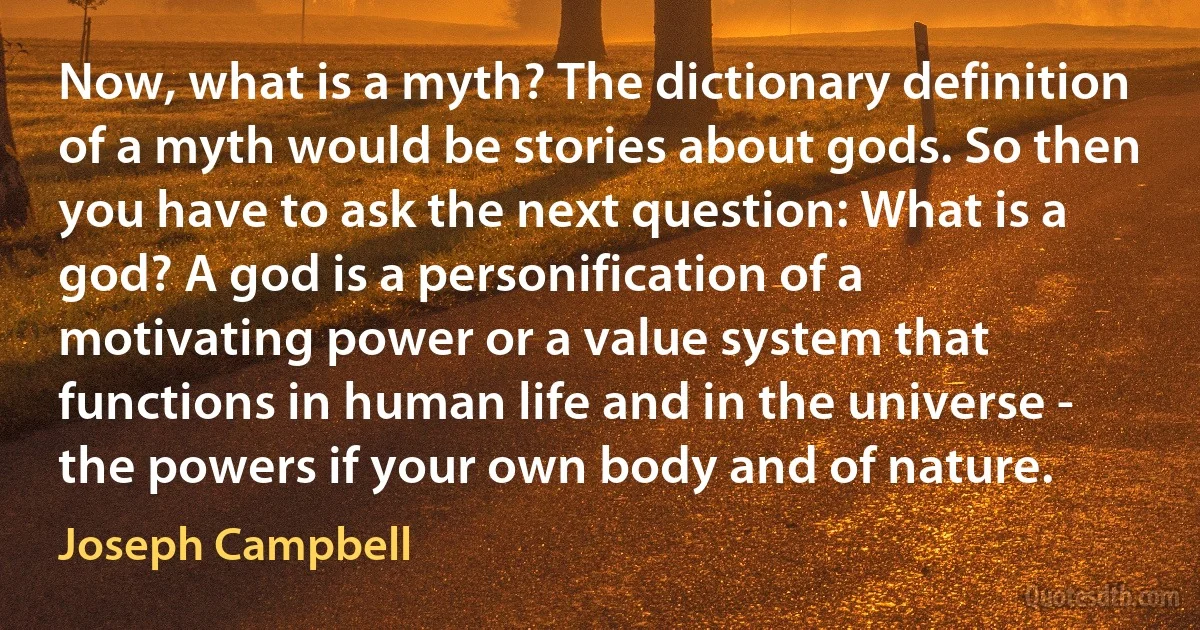 Now, what is a myth? The dictionary definition of a myth would be stories about gods. So then you have to ask the next question: What is a god? A god is a personification of a motivating power or a value system that functions in human life and in the universe - the powers if your own body and of nature. (Joseph Campbell)