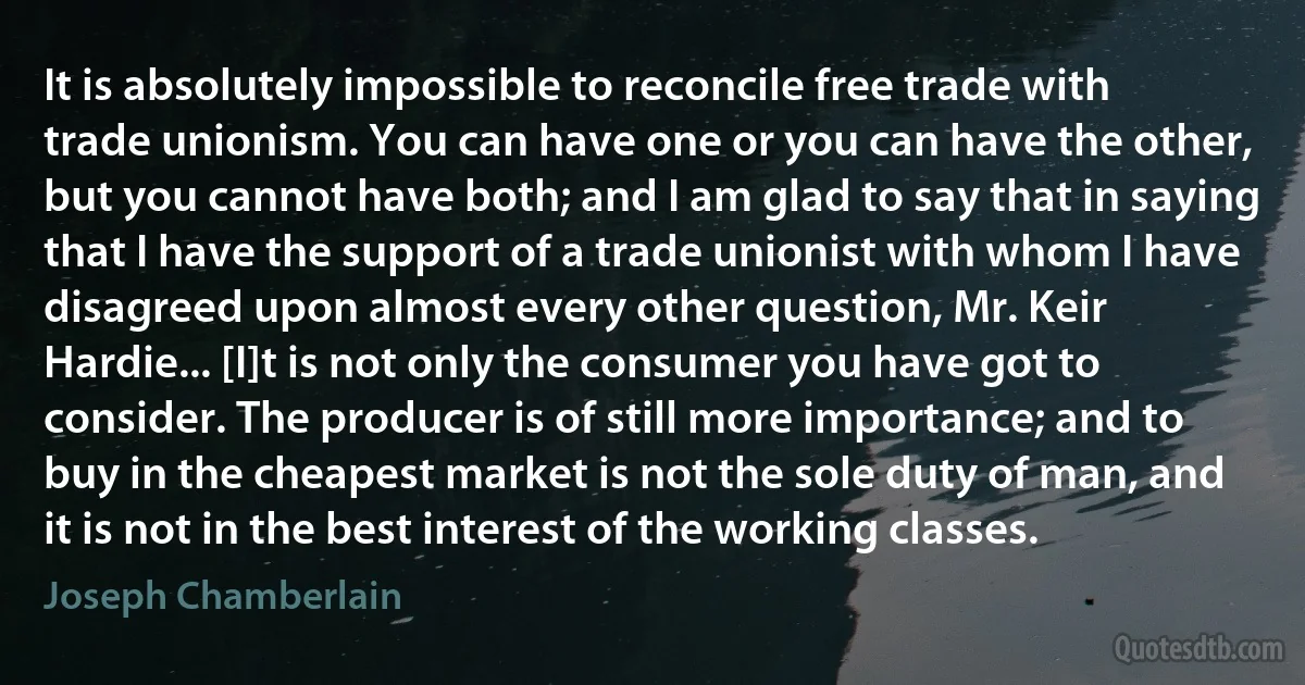 It is absolutely impossible to reconcile free trade with trade unionism. You can have one or you can have the other, but you cannot have both; and I am glad to say that in saying that I have the support of a trade unionist with whom I have disagreed upon almost every other question, Mr. Keir Hardie... [I]t is not only the consumer you have got to consider. The producer is of still more importance; and to buy in the cheapest market is not the sole duty of man, and it is not in the best interest of the working classes. (Joseph Chamberlain)