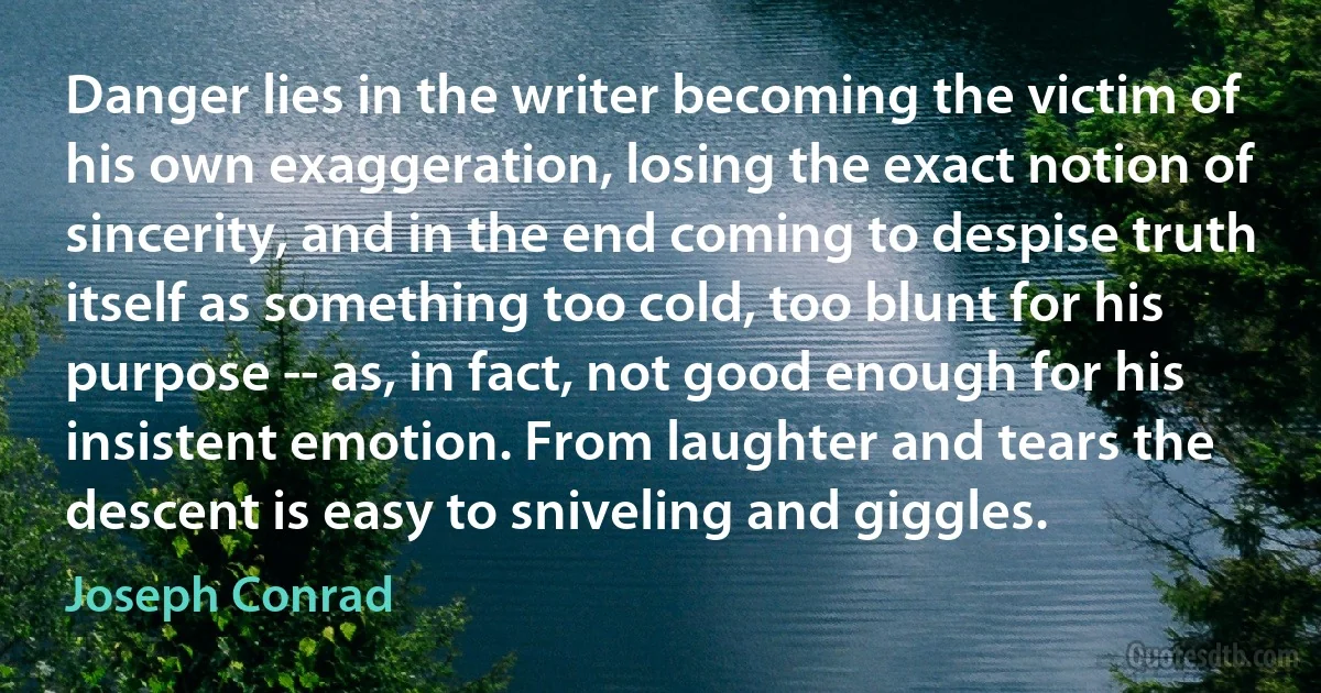 Danger lies in the writer becoming the victim of his own exaggeration, losing the exact notion of sincerity, and in the end coming to despise truth itself as something too cold, too blunt for his purpose -- as, in fact, not good enough for his insistent emotion. From laughter and tears the descent is easy to sniveling and giggles. (Joseph Conrad)