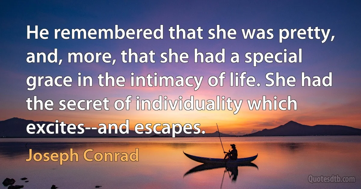 He remembered that she was pretty, and, more, that she had a special grace in the intimacy of life. She had the secret of individuality which excites--and escapes. (Joseph Conrad)