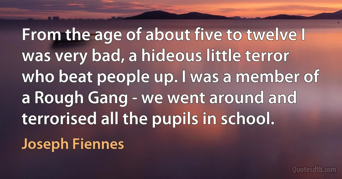 From the age of about five to twelve I was very bad, a hideous little terror who beat people up. I was a member of a Rough Gang - we went around and terrorised all the pupils in school. (Joseph Fiennes)