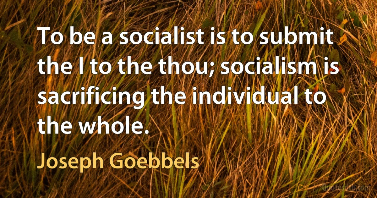 To be a socialist is to submit the I to the thou; socialism is sacrificing the individual to the whole. (Joseph Goebbels)