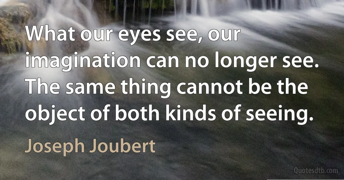 What our eyes see, our imagination can no longer see. The same thing cannot be the object of both kinds of seeing. (Joseph Joubert)