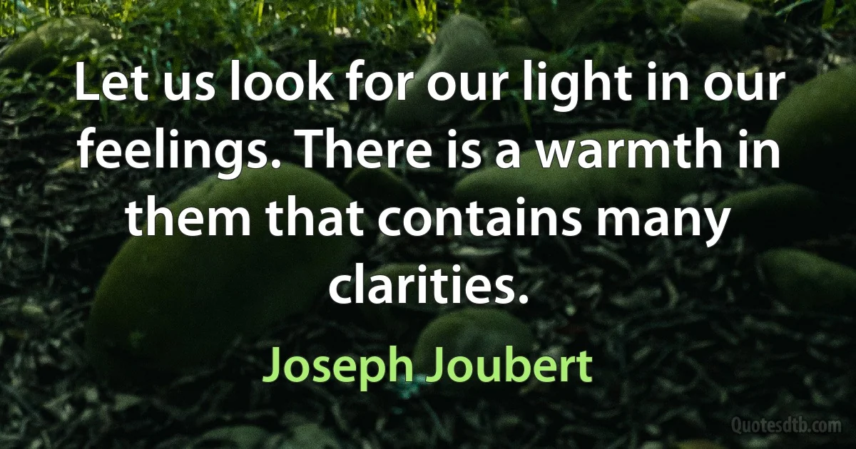 Let us look for our light in our feelings. There is a warmth in them that contains many clarities. (Joseph Joubert)