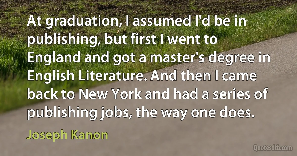 At graduation, I assumed I'd be in publishing, but first I went to England and got a master's degree in English Literature. And then I came back to New York and had a series of publishing jobs, the way one does. (Joseph Kanon)