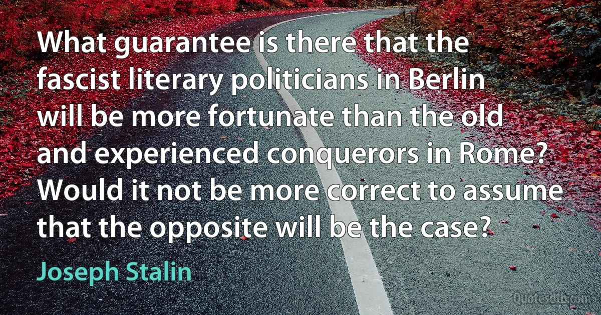 What guarantee is there that the fascist literary politicians in Berlin will be more fortunate than the old and experienced conquerors in Rome? Would it not be more correct to assume that the opposite will be the case? (Joseph Stalin)