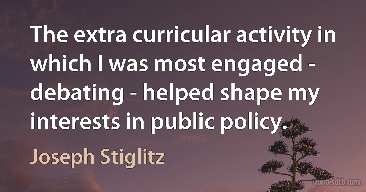 The extra curricular activity in which I was most engaged - debating - helped shape my interests in public policy. (Joseph Stiglitz)