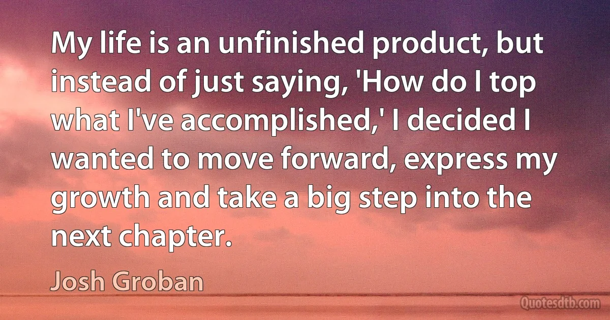 My life is an unfinished product, but instead of just saying, 'How do I top what I've accomplished,' I decided I wanted to move forward, express my growth and take a big step into the next chapter. (Josh Groban)