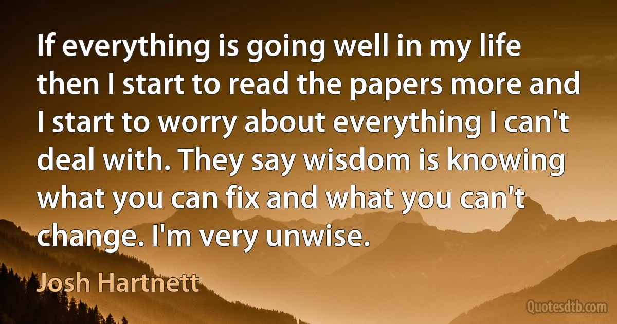 If everything is going well in my life then I start to read the papers more and I start to worry about everything I can't deal with. They say wisdom is knowing what you can fix and what you can't change. I'm very unwise. (Josh Hartnett)