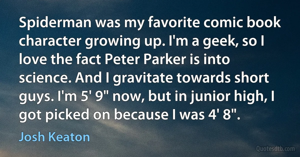 Spiderman was my favorite comic book character growing up. I'm a geek, so I love the fact Peter Parker is into science. And I gravitate towards short guys. I'm 5' 9" now, but in junior high, I got picked on because I was 4' 8". (Josh Keaton)