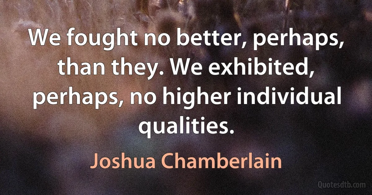 We fought no better, perhaps, than they. We exhibited, perhaps, no higher individual qualities. (Joshua Chamberlain)