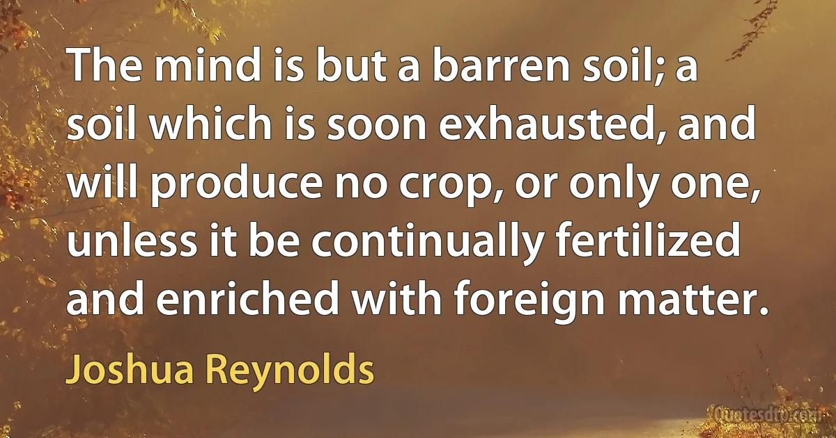 The mind is but a barren soil; a soil which is soon exhausted, and will produce no crop, or only one, unless it be continually fertilized and enriched with foreign matter. (Joshua Reynolds)