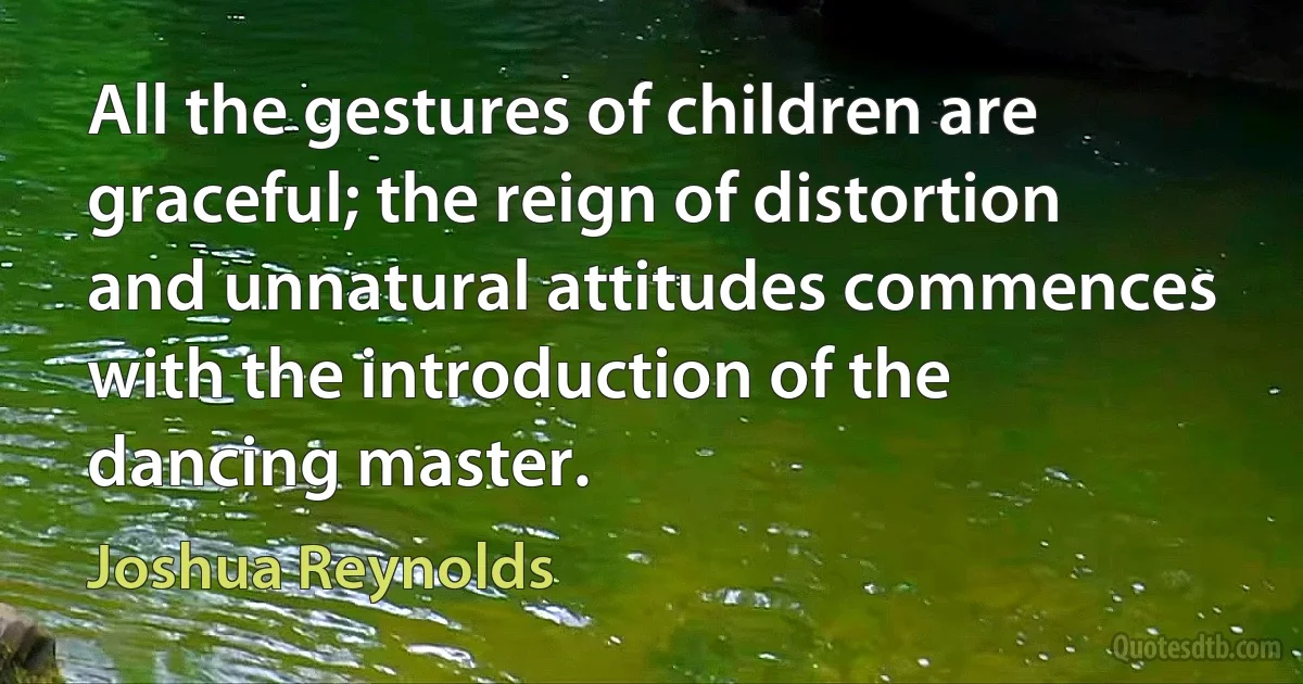 All the gestures of children are graceful; the reign of distortion and unnatural attitudes commences with the introduction of the dancing master. (Joshua Reynolds)