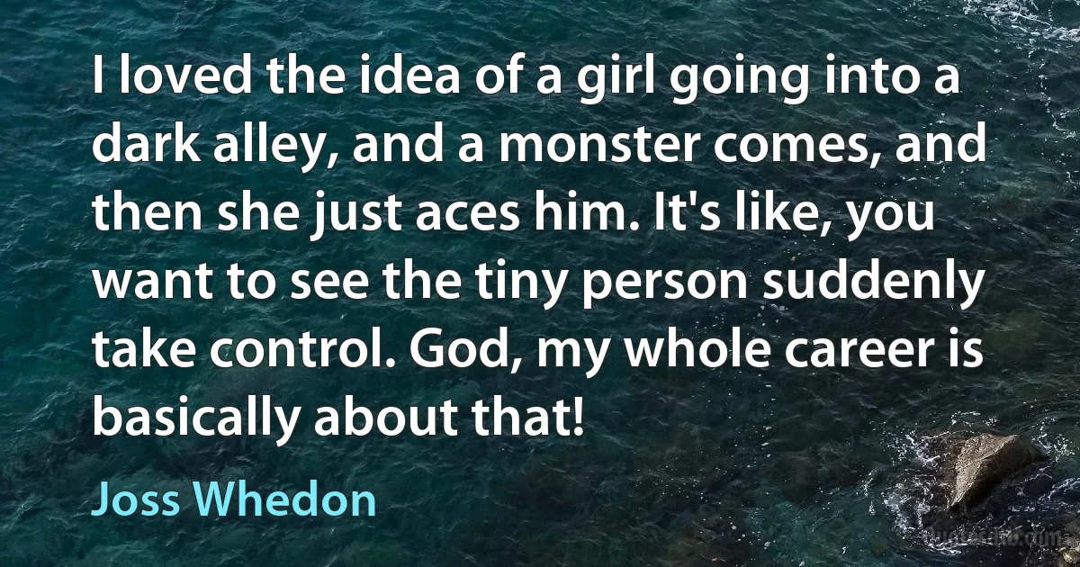 I loved the idea of a girl going into a dark alley, and a monster comes, and then she just aces him. It's like, you want to see the tiny person suddenly take control. God, my whole career is basically about that! (Joss Whedon)