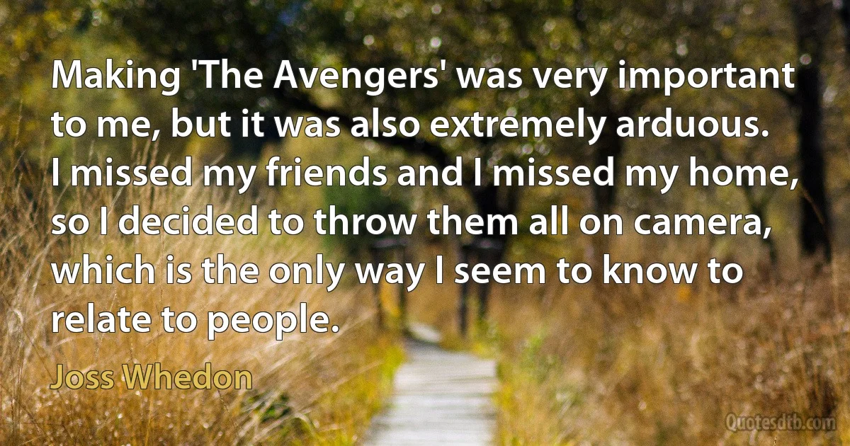 Making 'The Avengers' was very important to me, but it was also extremely arduous. I missed my friends and I missed my home, so I decided to throw them all on camera, which is the only way I seem to know to relate to people. (Joss Whedon)