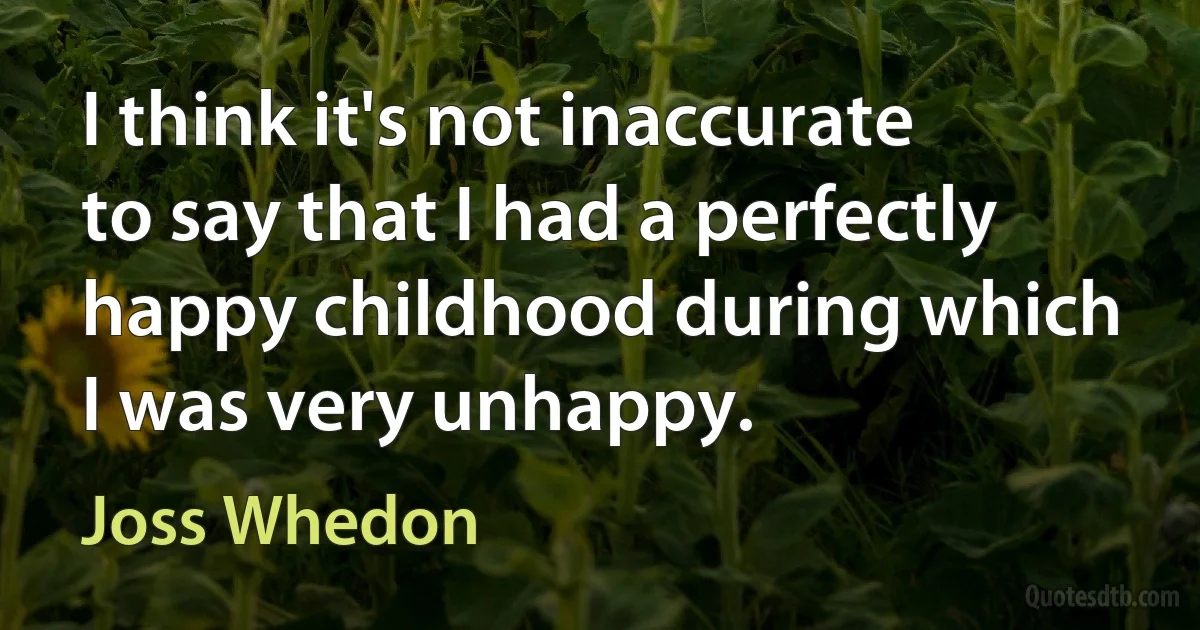 I think it's not inaccurate to say that I had a perfectly happy childhood during which I was very unhappy. (Joss Whedon)