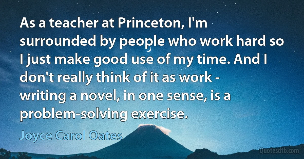 As a teacher at Princeton, I'm surrounded by people who work hard so I just make good use of my time. And I don't really think of it as work - writing a novel, in one sense, is a problem-solving exercise. (Joyce Carol Oates)