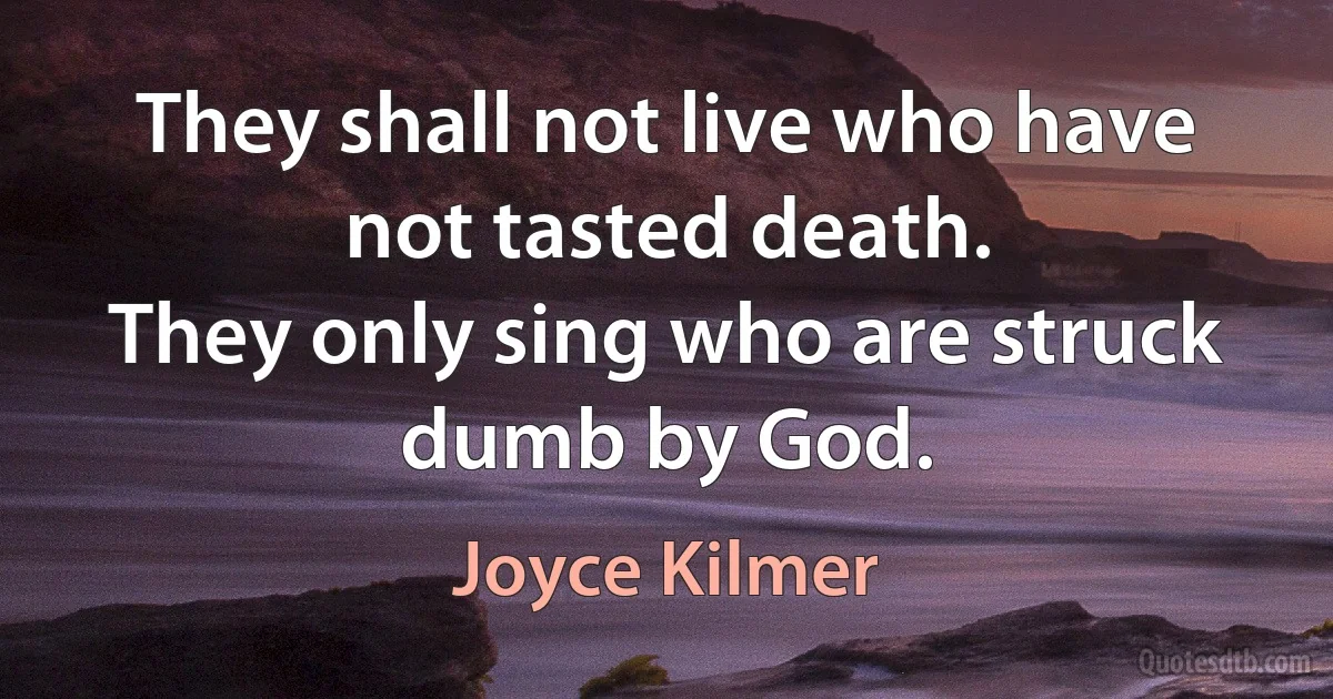 They shall not live who have not tasted death.
They only sing who are struck dumb by God. (Joyce Kilmer)