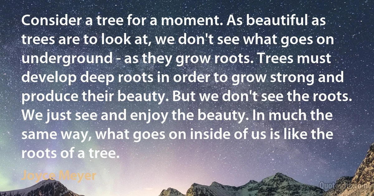 Consider a tree for a moment. As beautiful as trees are to look at, we don't see what goes on underground - as they grow roots. Trees must develop deep roots in order to grow strong and produce their beauty. But we don't see the roots. We just see and enjoy the beauty. In much the same way, what goes on inside of us is like the roots of a tree. (Joyce Meyer)