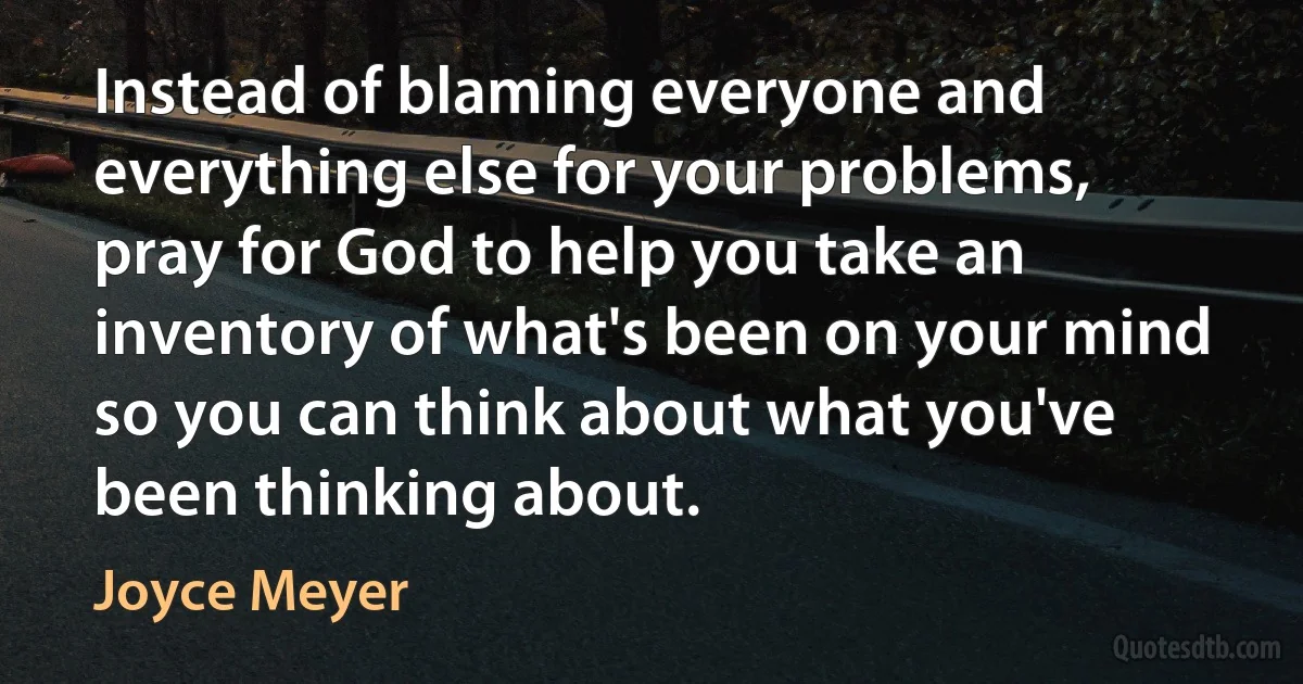 Instead of blaming everyone and everything else for your problems, pray for God to help you take an inventory of what's been on your mind so you can think about what you've been thinking about. (Joyce Meyer)