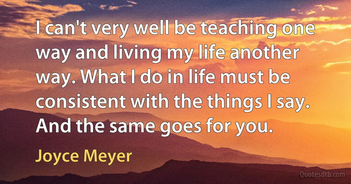 I can't very well be teaching one way and living my life another way. What I do in life must be consistent with the things I say. And the same goes for you. (Joyce Meyer)