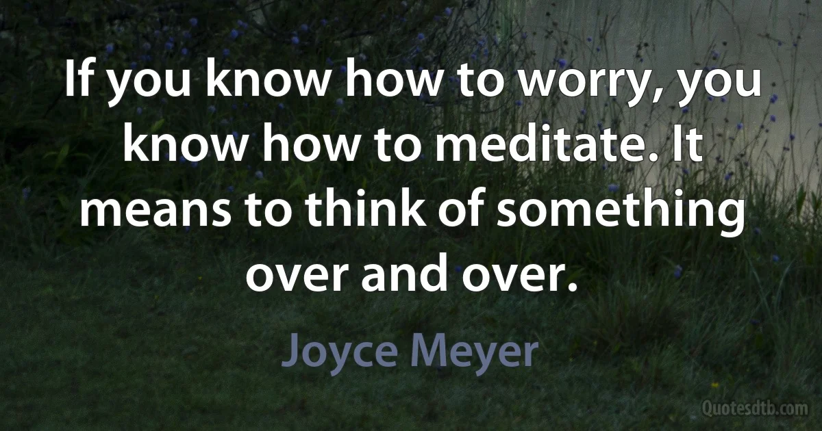 If you know how to worry, you know how to meditate. It means to think of something over and over. (Joyce Meyer)