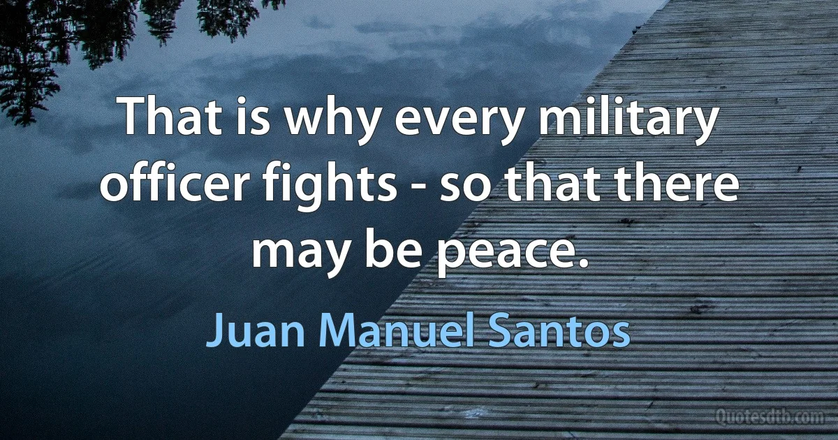 That is why every military officer fights - so that there may be peace. (Juan Manuel Santos)