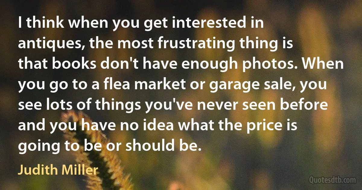 I think when you get interested in antiques, the most frustrating thing is that books don't have enough photos. When you go to a flea market or garage sale, you see lots of things you've never seen before and you have no idea what the price is going to be or should be. (Judith Miller)