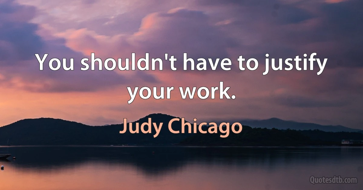 You shouldn't have to justify your work. (Judy Chicago)