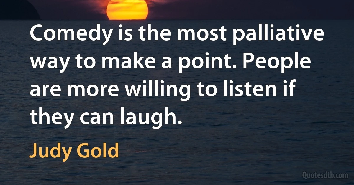 Comedy is the most palliative way to make a point. People are more willing to listen if they can laugh. (Judy Gold)