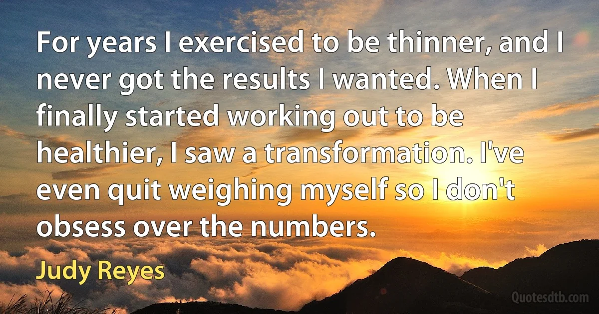 For years I exercised to be thinner, and I never got the results I wanted. When I finally started working out to be healthier, I saw a transformation. I've even quit weighing myself so I don't obsess over the numbers. (Judy Reyes)