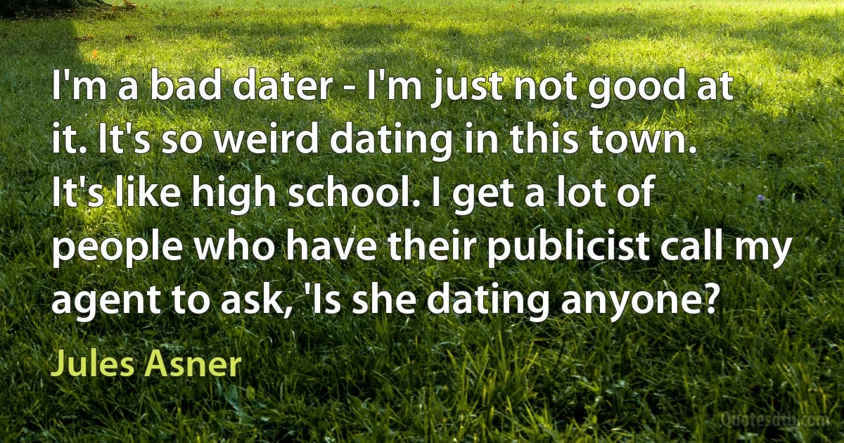 I'm a bad dater - I'm just not good at it. It's so weird dating in this town. It's like high school. I get a lot of people who have their publicist call my agent to ask, 'Is she dating anyone? (Jules Asner)