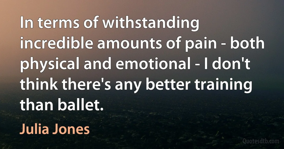 In terms of withstanding incredible amounts of pain - both physical and emotional - I don't think there's any better training than ballet. (Julia Jones)