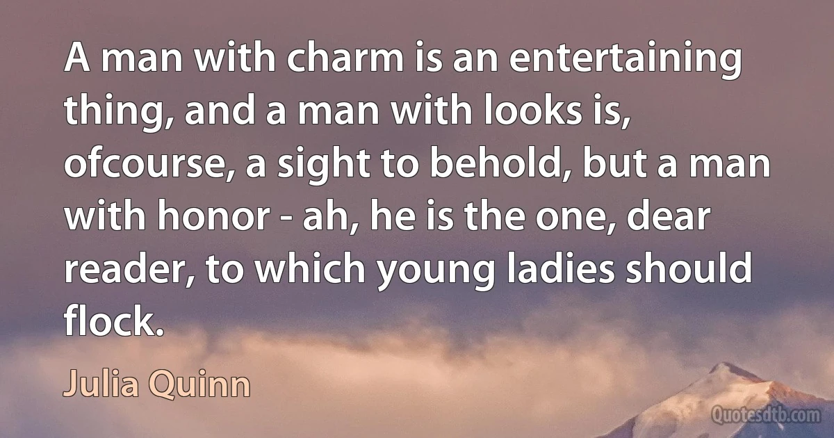 A man with charm is an entertaining thing, and a man with looks is, ofcourse, a sight to behold, but a man with honor - ah, he is the one, dear reader, to which young ladies should flock. (Julia Quinn)