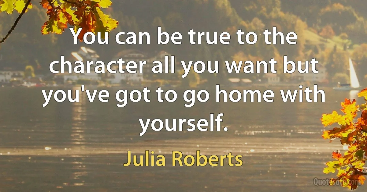 You can be true to the character all you want but you've got to go home with yourself. (Julia Roberts)