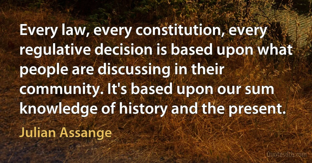 Every law, every constitution, every regulative decision is based upon what people are discussing in their community. It's based upon our sum knowledge of history and the present. (Julian Assange)