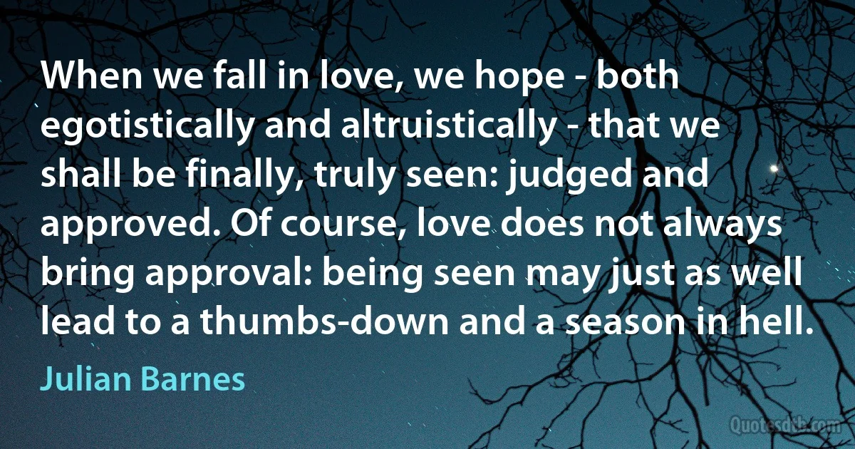 When we fall in love, we hope - both egotistically and altruistically - that we shall be finally, truly seen: judged and approved. Of course, love does not always bring approval: being seen may just as well lead to a thumbs-down and a season in hell. (Julian Barnes)