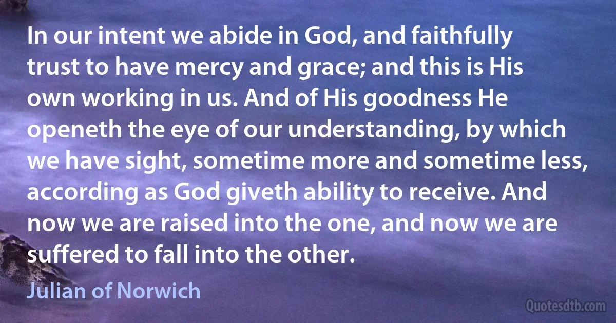 In our intent we abide in God, and faithfully trust to have mercy and grace; and this is His own working in us. And of His goodness He openeth the eye of our understanding, by which we have sight, sometime more and sometime less, according as God giveth ability to receive. And now we are raised into the one, and now we are suffered to fall into the other. (Julian of Norwich)