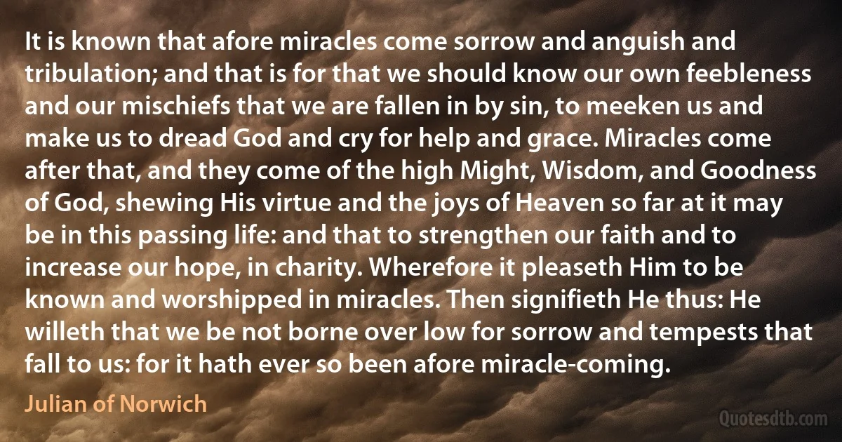 It is known that afore miracles come sorrow and anguish and tribulation; and that is for that we should know our own feebleness and our mischiefs that we are fallen in by sin, to meeken us and make us to dread God and cry for help and grace. Miracles come after that, and they come of the high Might, Wisdom, and Goodness of God, shewing His virtue and the joys of Heaven so far at it may be in this passing life: and that to strengthen our faith and to increase our hope, in charity. Wherefore it pleaseth Him to be known and worshipped in miracles. Then signifieth He thus: He willeth that we be not borne over low for sorrow and tempests that fall to us: for it hath ever so been afore miracle-coming. (Julian of Norwich)