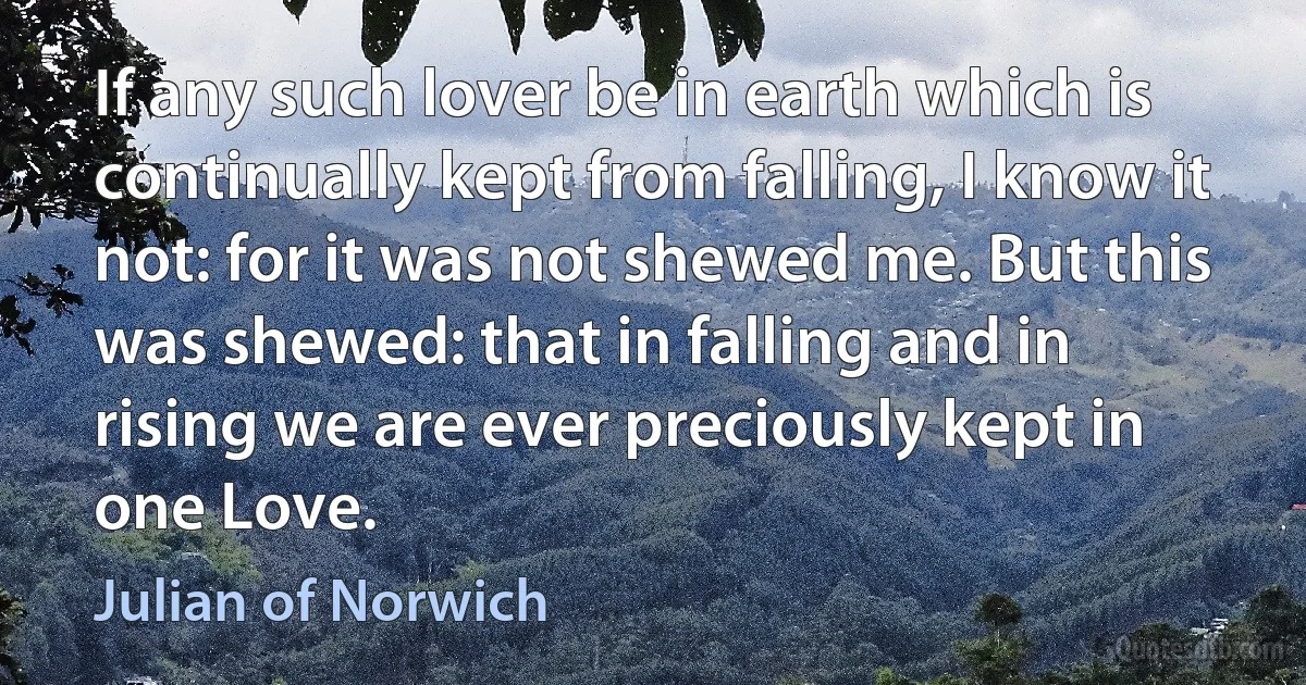 If any such lover be in earth which is continually kept from falling, I know it not: for it was not shewed me. But this was shewed: that in falling and in rising we are ever preciously kept in one Love. (Julian of Norwich)