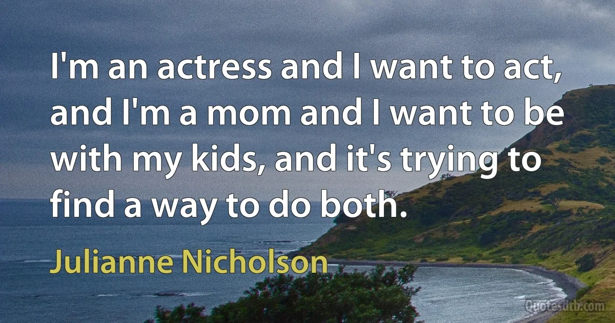 I'm an actress and I want to act, and I'm a mom and I want to be with my kids, and it's trying to find a way to do both. (Julianne Nicholson)